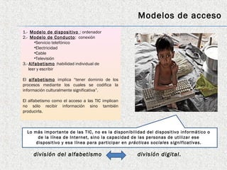 Modelos de acceso
1.- Modelo de dispositivo : ordenador
2.- Modelo de Conducto : conexión
       •Servicio telefónico
       •Electricidad
       •Cable
       •Televisión
3.- Alfabetismo :habilidad individual de
    leer y escribir

El alfabetismo implica “tener dominio de los
procesos mediante los cuales se codifica la
información culturalmente significativa”.

El alfabetismo como el acceso a las TIC implican
no sólo recibir información sino también
producirla.



  Lo más importante de las TIC, no es la disponibilidad del dispositivo informático o
       de la línea de Internet, sino la capacidad de las personas de utilizar ese
      dispositivo y esa línea para participar en prácticas sociales significativas.

     división del alfabetismo                       división digital.
 