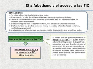 El alfabetismo y el acceso a las TIC
CONCLUSIONES:
1.- No existe sólo un tipo de alfabetismo, sino varios
2.- El significado y el valor del alfabetismo varía en contextos sociales particulares.
3.- Las capacidades del alfabetismo existen en gradaciones, y no en oposición bipolar de
    alfabetos frente a analfabetos.
4.- El alfabetismo por sí solo no aporta beneficios, más allá de sus funciones concretas.
5.- El alfabetismo es una práctica social que implica el acceso a artefactos físicos, contenido,
    habilidades y apoyo social.
6. La adquisición del alfabetismo es una cuestión no sólo de educación, sino también de poder.



                                                         El acceso a las TIC para el fomento de la
Modelo del acceso a las TIC                              inclusión social no puede basarse
                                                         solamente en la provisión de dispositivos o
                                                         conductos, sino que debería entrañar el
                                                         compromiso de recursos, desarrollados y
                                                         promovidos teniendo en cuenta el objetivo
       No existe un tipo de                              de mejorar el poder social, económico y
        acceso a las TIC,                                político de los clientes y las comunidades
          sino muchos                                    a las que se dirige
 