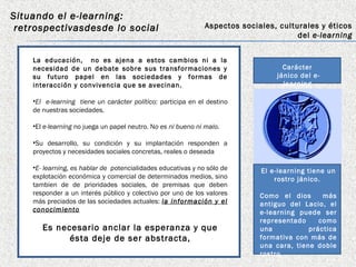 Situando el e-learning:
 retrospectivasdesde lo social                                Aspectos sociales, culturales y éticos
                                                                                      del e-learning


    La educación, no es ajena a estos cambios ni a la
    necesidad de un debate sobre sus transformaciones y                           Carácter
    su futuro papel en las sociedades y formas de                               jánico del e-
    interacción y convivencia que se avecinan.                                    learning

    •El e-learning tiene un carácter político: participa en el destino
    de nuestras sociedades.

    •El e-learning no juega un papel neutro. No es ni bueno ni malo.

    •Su desarrollo, su condición y su implantación responden a
    proyectos y necesidades sociales concretas, reales o deseada

    •E- learning, es hablar de potencialidades educativas y no sólo de      El e-learning tiene un
    explotación económica y comercial de determinados medios, sino              rostro jánico.
    tambien de de prioridades sociales, de premisas que deben
    responder a un interés público y colectivo por uno de los valores       Como el dios      más
    más preciados de las sociedades actuales: la información y el           antiguo del Lacio, el
    conocimiento                                                            e-learning puede ser
                                                                            representado     como
       Es necesario anclar la esperanza y que                               una           práctica
             ésta deje de ser abstracta,                                    formativa con más de
                                                                            una cara, tiene doble
                                                                            rostro
 