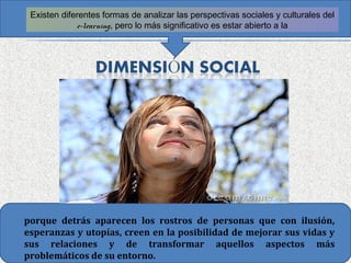 Existen diferentes formas de analizar las perspectivas sociales y culturales del
             e-learning, pero lo más significativo es estar abierto a la




porque detrás aparecen los rostros de personas que con ilusión,
esperanzas y utopías, creen en la posibilidad de mejorar sus vidas y
sus relaciones y de transformar aquellos aspectos más
problemáticos de su entorno.
 