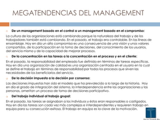 MEGATENDENCIAS DEL MANAGEMENT
 De un management basado en el control a un management basado en el compromiso:
La cultura de las organizaciones está cambiando porque la naturaleza del trabajo y de los
trabajadores también está cambiando. En el pasado, el trabajo era controlable. En las líneas de
ensamblaje. Hoy en día un alto compromiso es una consecuencia de una visión y unos valores
compartidos, de la participación en la toma de decisiones, del conocimiento de los usuarios,
del servicio mismo y de la capacidad de mejorar procesos.
 De la concentración en las tareas a la concentración en el proceso y en el cliente:
En el pasado, la responsabilidad del empleado fue definida en términos de tareas específicas.
Hoy en día una organización de calidad es una organización centrada en el usuario en la cual
se define el trabajo en términos de responsabilidad por todos los procesos que sirven las
necesidades de los beneficiarios del servicio.
 De la decisión impuesta a la decisión por consenso:
Las decisiones impuestas han sido el modelo que ha prevalecido a lo largo de la historia. Hoy
en día el grado de integración del sistema, la interdependencia entre las organizaciones y las
personas, ameritan un proceso de toma de decisiones participativo.
 Del trabajo individual al trabajo grupal:
En el pasado, las tareas se asignaban a los individuos y éstos eran responsables o castigados.
Hoy en día las tareas son cada vez más complejas e interdependientes y requieren trabajo en
equipo para su consecución exitosa. El trabajo en equipo es la clave de la motivación.
 