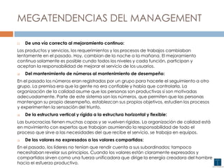 MEGATENDENCIAS DEL MANAGEMENT
 De una vía correcta al mejoramiento continuo:
Los productos y servicios, los requerimientos y los procesos de trabajos cambiaban
lentamente en el pasado. Hoy, cambian de la noche a la mañana. El mejoramiento
continuo solamente es posible cundo todos los niveles y cada función, participan y
aceptan la responsabilidad de mejorar el servicio de los usuarios.
 Del mantenimiento de números al mantenimiento de desempeño:
En el pasado los números eran registrados por un grupo para hacerle el seguimiento a otro
grupo. La premisa era que la gente no era confiable y había que controlarla. La
organización de la calidad asume que las personas son productivas si son motivadas
adecuadamente. Parte de este sistema son los números, que permiten que las personas
mantengan su propio desempeño, establezcan sus propios objetivos, estudien los procesos
y experimenten la sensación del triunfo.
 De la estructura vertical y rígida a la estructura horizontal y flexible:
Las burocracias tienen muchas capas y se vuelven rígidas. La organización de calidad está
en movimiento con expertos que trabajan asumiendo la responsabilidad de todo el
proceso que sirve a las necesidades del que recibe el servicio, se trabaja en equipos.
 De los valores no expresados a los valores compartidos:
En el pasado, los líderes no tenían que rendir cuenta a sus subordinados; tampoco
necesitaban revelar sus principios. Cuando los valores están claramente expresados y
compartidos sirven como una fuerza unificadora que dirige la energía creadora del hombre
hacia el esfuerzo productivo.
 