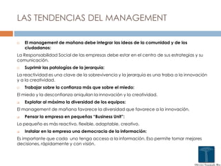 LAS TENDENCIAS DEL MANAGEMENT
 El management de mañana debe integrar las ideas de la comunidad y de los
ciudadanos:
La Responsabilidad Social de las empresas debe estar en el centro de sus estrategias y su
comunicación.
 Suprimir las patologías de la jerarquía:
La reactividad es una clave de la sobrevivencia y la jerarquía es una traba a la innovación
y a la creatividad.
 Trabajar sobre la confianza más que sobre el miedo:
El miedo y la desconfianza aniquilan la innovación y la creatividad.
 Explotar al máximo la diversidad de los equipos:
El management de mañana favorece la diversidad que favorece a la innovación.
 Pensar la empresa en pequeñas “Business Unit”:
Lo pequeño es más reactivo, flexible, adaptable, creativo.
 Instalar en la empresa una democracia de la información:
Es importante que cada uno tenga acceso a la información. Eso permite tomar mejores
decisiones, rápidamente y con visión.
 