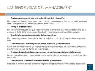 LAS TENDENCIAS DEL MANAGEMENT
 Cada uno debe participar en las decisiones de la dirección:
El management de mañana busca el consenso ya no impone. Cada uno independiente
de su nivel jerárquico debería poder hacer oír su voz.
 Proteger a los rebeldes:
Los no conformistas son los que hacen avanzar la empresa, que tienen ideas fuera de lo
común, el éxito de la empresa de hombres y mujeres que aportan ideas nuevas.
 Ampliar el campo de autonomía de los ejecutivos:
El management de mañana debe favorecer la toma de iniciativa y de riesgos de cada
uno.
 Crear mercados internos para las ideas, el talento y otros recursos:
Crear plataformas abiertas de intercambio para que las ideas, las soluciones, el talento,
etc. fluyen como un río dentro de la empresa.
 El poder depende de las competencias ya no de una posición en la jerarquía:
La empresa de mañana sabe utilizar las competencias de sus equipos para optimizar los
resultados.
 La capacidad a atraer el talento a utilizarlo y a retenerlo:
Para eso la empresa debe proponer un proyecto apasionante, innovador y adaptable.
 