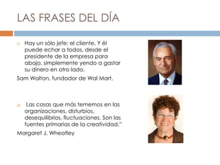 LAS FRASES DEL DÍA
 Hay un sólo jefe: el cliente. Y él
puede echar a todos, desde el
presidente de la empresa para
abajo, simplemente yendo a gastar
su dinero en otro lado.
Sam Walton, fundador de Wal Mart.
 Las cosas que más tememos en las
organizaciones, disturbios,
desequilibrios, fluctuaciones. Son las
fuentes primarias de la creatividad.”
Margaret J. Wheatley
 