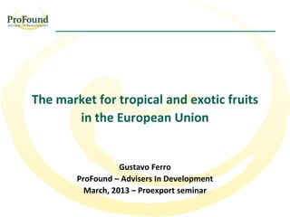 The market for tropical and exotic fruits
       in the European Union


                   Gustavo Ferro
        ProFound – Advisers In Development
          March, 2013 – Proexport seminar
 