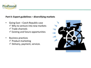 REQUISITOS DE COMPRADORES
Flores Exóticas


  Part II: Export guidelines – diversifying markets

  •   Going East – Czech Republic case
       Why to venture into new markets
       Trade channels
       Existing and future opportunities

  •   Business practices
       Product marketing
       Delivery, payment, services
 