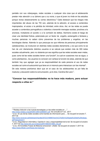 pantalla con sus videojuegos, redes sociales o cualquier otra cosa que al adolescente
prestar más atención a su Iphone que a su novia, o que el joven no rinde en los estudios
porque revisa obsesivamente su correo electrónico. Cabe destacar que los riesgos más4
importantes del abuso de las TIC son, además de la adicción, el acceso a contenidos
inapropiados, el acoso o la pérdida de intimidad, entre otros. Así, en las redes se puede
acceder a contenidos pornográficos o violentos o transmitir mensajes racistas, proclives a la
anorexia, incitadores al suicidio o a la comisión de delitos. Asimismo existe el riesgo de
crear una identidad ficticia, potenciada por un factor de engaño, ​autoengaño o fantasía y
muchas personas no saben cómo prevenirse de los problemas y engaños, en las
tecnologías diarias. Además lo que preocupa es que millones de personas principalmente
(adolescentes), se involucran en distintas redes sociales diariamente, y es que como no se
han de unir diariamente distintos usuarios si se calcula que existen más de 300 redes
sociales actualmente, pero no obstante por eso significa que las redes sociales sean malas,
pues como tal las redes sociales tienen una función , la cual en ocasiones nos se sigue, o5
como planteamos , los usuarios no conocen con certeza la función de estas, además de que
también hay que agregar que ya es responsabilidad de cada persona el uso de redes
sociales​ ​así​ ​como​ ​el​ ​autocontrol​ ​que​ ​tiene​ ​en​ ​sí​ ​mismo/a​ ​para​ ​interactuar​ ​con​ ​las​ ​mismas ​ ​.6
De esta manera podríamos decir que en el caso de los adolescentes es por falta de
madurez​ ​y​ ​educación​ ​sobre​ ​la​ ​comunicación,​ ​ya​ ​lo​ ​dice,​ ​Carolina​ ​De​ ​Leon: .7
“Conocer tus responsabilidades no te hace más maduro, pero actuar
respecto​ ​a​ ​ellas​ ​si.”
4
​ ​"Redalyc.Adicción​ ​a​ ​las​ ​nuevas​ ​tecnologías​ ​y​ ​a​ ​las​ ​redes​ ​sociales​ ​en​ ​...."
http://www.redalyc.org/pdf/2891/289122889001.pdf​.​ ​Se​ ​consultó​ ​el​ ​7​ ​oct..​ ​2017.
5
​ ​(n.d.).​ ​El​ ​uso​ ​de​ ​las​ ​redes​ ​sociales​ ​como​ ​fuentes​ ​de​ ​información​ ​para​ ​....​ ​Se​ ​recuperó​ ​el​ ​octubre​ ​7,
2017​ ​de
http://www.recercat.cat/bitstream/handle/2072/216886/Versi%C3%B3n%20digital%20del%20trabajo.
pdf?sequence=1
6
​ ​(n.d.).​ ​Seguridad​ ​en​ ​informática.​ ​Capítulo​ ​II:​ ​Uso​ ​y​ ​responsabilidad​ ​de​ ​la​ ​red.​ ​Se​ ​recuperó​ ​el​ ​octubre
7,​ ​2017​ ​de​ ​​http://www.bib.uia.mx/tesis/pdf/014663/014663_02.pdf
7
​ ​(n.d.).​ ​40​ ​Increíbles​ ​Frases​ ​de​ ​Madurez​ ​emocional​ ​-​ ​Lifeder.​ ​Se​ ​recuperó​ ​el​ ​octubre​ ​7,​ ​2017​ ​de
https://www.lifeder.com/frases-de-madurez/
 