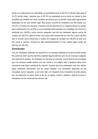tienen sus dispositivos los estudiante es equilibrada pues el 39.3% no siente nada pero el
31.3% siente enojo, mientras que el 29..4% se desespera por no tener su celular lo que
posibilita que también por poca cantidad los alumno que no sienten nada están ligeramente
separados de los que sienten algo. Muy pocos conocen el verdadero uso del celular con
(47.3%) y función con principal, muestran que los alumnos en su mayoría utilizan su celular
para entretenerse con (47.8%) y sus principales redes sociales son whatsApp con (33.3%) y
facebook con (30.8%), pocos alumno aseguran que les han hackeado alguna cuenta de
usuario con (55.2%), ellos conocen muy poco como prevenirse con (43.3%) y otros (36.8%)
que sí conoce cómo prevenirse, y cuales son riesgos de navegar con (48.3%) al abrir una
red social e internet. muchos de ellos afortunadamente no han sufrido algún riesgo de
internet​ ​con​ ​(64.7%).
Conclusión:
Con los resultados obtenidos de acuerdo en la encuesta realizada a los alumnos del cecyte
08, podemos decir que los alumnos padecen alguna adicción pero en un nivel que cualquier
otra persona la padece, sin embargo los alumnos no conocen mucho acerca de los riesgos
que una persona puede adquirir por solo entrar a una página web y tampoco sabe cómo
prevenirse ante algún problema en internet. muchos alumnos contestaron que han sufrido
algún problema relacionado con las redes sociales. Los resultados obtenidos de las
encuestas fueron regulares y eso está bien con respecto a los resultados de otros países
que las personas se pasan todo el dia en su laptop, celular y tableta y deja de convivir e
interactuar​ ​con​ ​las​ ​personas​ ​de​ ​manera​ ​real.
 