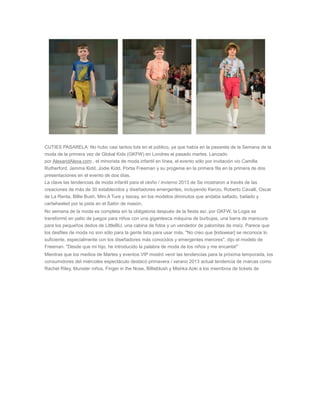 CUTIES PASARELA: No hubo casi tantos tots en el público, ya que había en la pasarela de la Semana de la
moda de la primera vez de Global Kids (GKFW) en Londres el pasado martes. Lanzado
por AlexandAlexa.com , el minorista de moda infantil en línea, el evento sólo por invitación vio Camilla
Rutherford, Jemma Kidd, Jodie Kidd, Portia Freeman y su progenie en la primera fila en la primera de dos
presentaciones en el evento de dos días.
La clave las tendencias de moda infantil para el otoño / invierno 2013 de Se mostraron a través de las
creaciones de más de 30 establecidos y diseñadores emergentes, incluyendo Kenzo, Roberto Cavalli, Oscar
de La Renta, Billie Bush, Mini A Ture y Issosy, en los modelos diminutos que andaba saltado, bailado y
cartwheeled por la pista en el Salón de masón.
No semana de la moda es completa sin la obligatoria después de la fiesta así, por GKFW, la Logia se
transformó en patio de juegos para niños con una gigantesca máquina de burbujas, una barra de manicura
para los pequeños dedos de LittleBU, una cabina de fotos y un vendedor de palomitas de maíz. Parece que
los desfiles de moda no son sólo para la gente lista para usar más. "No creo que [kidswear] se reconoce lo
suficiente, especialmente con los diseñadores más conocidos y emergentes menores", dijo el modelo de
Freeman. "Desde que mi hijo, he introducido la palabra de moda de los niños y me encanta!"
Mientras que los medios de Martes y eventos VIP mostró venir las tendencias para la próxima temporada, los
consumidores del miércoles espectáculo destacó primavera / verano 2013 actual tendencia de marcas como
Rachel Riley, Munster niños, Finger in the Nose, Billieblush y Mishka Aoki a los miembros de tickets de
 