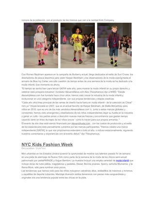 compra de la población, con el producto de los mismos que van a la caridad Kids Company.
Con Romeo Beckham aparece en la campaña de Burberry actual, blogs dedicados al estilo de Suri Cruise, los
diseñadores de pesca deportiva para vestir Harper Beckham y los observadores de la moda eyeing-hasta el
armario de Blue Ivy Carter, era sólo cuestión de tiempo antes de una semana de la moda se ha dedicado a la
moda infantil. Ese momento es ahora.
"El tiempo se sentía bien para lanzar GKFW este año, para mostrar la moda infantil en su propio derecho y
celebrar esta próspera industria", fundador AlexandAlexa.com Alex Theophanous dijo a WWD. "Desde
AlexandAlexa.com fue fundada hace cinco años, hemos visto crecer la industria de la moda infantil y
evolucionar en una categoría independiente, con sus propias tendencias y etapas creativas.
"Cada año otra línea principal de las ramas de diseño hacia fuera en moda infantil - de la colección de Chloe"
mini yo "chicas lanzada en 2007, que es el actual favorito de Harper Beckham, de Stella McCartney para
niños en 2010, que es uno de los más vendidos AlexandAlexa.com 's. Junto a estas marcas globales y
constantes, hemos visto emergentes y diseñadores de los niños independientes dejar su huella en la industria
y ganar un culto - los padres aman a descubrir nuevas marcas frescas y encontramos que gastan tiempo
cazando tanto en línea de trajes de los niños únicos ' como lo hacen para sus propios armarios. "
El evento de dos días está siendo financiado por AlexandAxela.com , con los costos de producción y el estilo
de los espectáculos está parcialmente cubiertos por las marcas participantes. "Hemos creado una marca
independiente [GKFW], lo que nos proponemos extenderá a todo el año, o incluso estacionalmente, siguiendo
nuestros comentarios y experiencias con el evento debut," dijo Theophanous.
NYC Kids Fashion Week
OnLocation: StyleFiles
Mini urbanitas en los Estados Unidos tuvieron la oportunidad de mostrar sus talentos pasado fin de semana
en una pista de aterrizaje de Nueva York como parte de la semana de la moda de los chicos semi-anual
patrocinado por petitePARADE y Vogue Bambini. La muestra incluyó una amplia variedad de moda infantil que
incluye obras de nube pálida, magdalenas y pasteles, Diesel, Bonnie jóvenes, Sperry, señorita Blumarine, y la
Reina Mora, sólo para nombrar unos pocos.
Las tendencias que hemos visto para las niñas incluyeron calcetines altos, dobladillos de máximos y mínimos,
y zapatillas de deporte cobardes. Maridaje diversión estilos femeninos con piezas más vanguardistas y
originales era una tendencia popular entre las chicas en la pista.
 