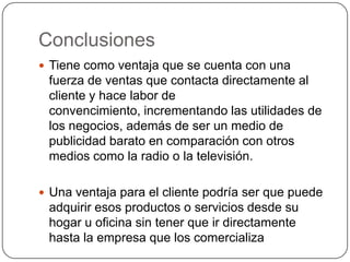 Conclusiones
 Tiene como ventaja que se cuenta con una
fuerza de ventas que contacta directamente al
cliente y hace labor de
convencimiento, incrementando las utilidades de
los negocios, además de ser un medio de
publicidad barato en comparación con otros
medios como la radio o la televisión.
 Una ventaja para el cliente podría ser que puede
adquirir esos productos o servicios desde su
hogar u oficina sin tener que ir directamente
hasta la empresa que los comercializa
 