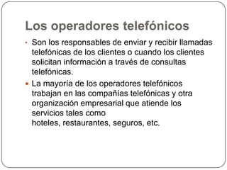 Los operadores telefónicos
• Son los responsables de enviar y recibir llamadas
telefónicas de los clientes o cuando los clientes
solicitan información a través de consultas
telefónicas.
 La mayoría de los operadores telefónicos
trabajan en las compañías telefónicas y otra
organización empresarial que atiende los
servicios tales como
hoteles, restaurantes, seguros, etc.
 