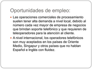 Oportunidades de empleo:
 Las operaciones comerciales de procesamiento
suelen tener alta demanda a nivel local, debido al
número cada vez mayor de empresa de negocios
que brindan soporte telefónico y que requieren de
teleoperadores para la atención al cliente.
 A nivel internacional, los operadores telefónicos
son muy aceptados en los países de Oriente
Medio, Singapur y otros países que no hablan
Español e Inglés con fluidez.
 