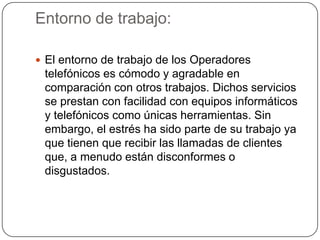 Entorno de trabajo:
 El entorno de trabajo de los Operadores
telefónicos es cómodo y agradable en
comparación con otros trabajos. Dichos servicios
se prestan con facilidad con equipos informáticos
y telefónicos como únicas herramientas. Sin
embargo, el estrés ha sido parte de su trabajo ya
que tienen que recibir las llamadas de clientes
que, a menudo están disconformes o
disgustados.
 