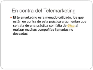 En contra del Telemarketing
 El telemarketing es a menudo criticado, los que
están en contra de esta práctica argumentan que
se trata de una práctica con falta de ética al
realizar muchas compañías llamadas no
deseadas
 