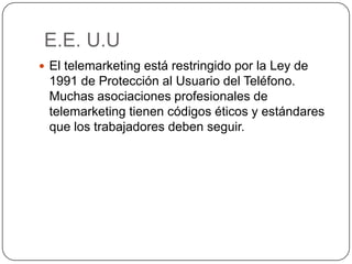E.E. U.U
 El telemarketing está restringido por la Ley de
1991 de Protección al Usuario del Teléfono.
Muchas asociaciones profesionales de
telemarketing tienen códigos éticos y estándares
que los trabajadores deben seguir.
 