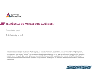TENDÊNCIAS DO MERCADO DE CAFÉS 2016
Apresentação Encafé
24 de Novembro de 2016
© Euromonitor International Ltd 2016. All rights reserved. The material contained in this document is the exclusive property of Euromonitor
International Ltd and its licensors and is provided without any warranties or representations about accuracy or completeness. Any reliance on
such material is made at users’ own risk. This document is confidential and for internal use by ABIC and its affiliates only. Publication or making
available to any third party of all or part of the material contained in this document (or any data or other material derived from it) without
Euromonitor International’s express written consent is strictly prohibited. Please refer to the applicable terms and conditions with Euromonitor
International.
 