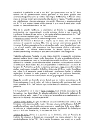 mayoría de la población, accede a una “Ead” que apenas cuenta con las TIC. Pero
cuidado con las generalizaciones cuando pensamos en esos países, pueden tener
desarrollos tan punteros como el Instituto Tecnológico de Monterrey en México. En los
mares de pobreza siempre encontramos las islas de mayor riqueza. Y también es cierto
que están haciendo esfuerzos notables en este sentido. El progresivo abaratamiento del
uso de TIC será un paso imprescindible para que la gran masa de estos países pueda
acceder a la educación a distancia “on line”.

Otra de las grandes tendencias la encontramos en Europa. La Europa oriental,
poscomunista, que imperiosamente necesita encontrar destino a sus procesos de
transformación democrática e incluso su integración a la Europa comunitaria. La “Ead”
debe servir como medio de apoyo a ese fin modernizador.
En Europa occidental sin duda la tendencia la podemos calificar de “tech”. Con amplia
tradición de educación a distancia en la mayoría de sus países, esta comienza a ser
sinónimo de educación mediante TIC. Con un mercado especialmente pujante de
formación de adultos cuya educación se orienta al mercado, y con financiación privada,
y en el cual también están irrumpiendo con fuerza centros públicos tradicionales,
Universidades. Los últimos acontecimientos de Bolonia apuntan hacia una
internacionalización y concentración de la educación superior formal imparable.

Tradición anglosajona. Australia con una extensa tradición en educación a distancia,
como no podía ser de otro modo con las dimensiones del país, ha servido de referente a
experiencias tan exitosas como la Universidad Abierta del Reino Unido, que a su vez es
el modelo de casi todas las universidades abiertas de Europa. Su característica distintiva
es la utilización de un modelo dual, modelo que también se ha trasladado a los países de
la región del Pacífico Sur, y el alto componente tecnológico. India con modelo también
dual en muchos casos es deudora de la Open University del Reino Unido. Hong Kong
que en función de su peculiar pasado histórico está estrechamente ligada a la tradición
anglosajona, de donde de hecho proceden la mayoría de sus programas formativos,
destaca por su financiación exclusivamente privada, pagada por los estudiantes.

China, ha seguido un desarrollo propio dictado por las políticas comunistas que la
hicieron pionera en el uso de radio y televisión, y sin duda tendrá mucho que decir en el
futuro inmediato de la “Ead” dado su espectacular desarrollo económico y su numerosa
población.

Sin duda, llamativos son el caso de Japón y Tailandia. En la primera, aun siendo una de
las naciones más desarrolladas del planeta predomina la distribución tradicional de
correspondencia, audio y video. Y sin embargo, en la segunda se apuesta claramente por
la educación abierta y a distancia y por las TIC.

América latina y Caribe. En gran medida con una consistente tradición centrada en la
formación básica de comunidades rurales y tribales, así como en la utilización de la TV
para la educación en masa de niños, es muy común el modelo dual de las universidades.
Actualmente se está orientando a la educación superior y profesional. Sin duda el gran
reto es la deficiente financiación y la incorporación de las TIC.

América del norte. Debido a la extensión de los territorios, como en Australia, la
tradición de educación a distancia es consustancial a su sistema educativo. Con una
amplia implicación de las TIC, y la formación de docentes para su uso, no se puede
 