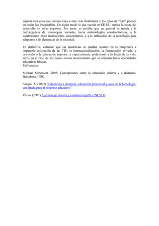 esperar otra cosa que incluso vaya a más. Las finalidades y los tipos de “Ead” pueden
ser todas las imaginables. De algún modo lo que sucede en EE.UU. marca la pauta del
desarrollo en otras regiones. Por tanto, es posible que en general se tienda a la
convergencia de tecnologías variadas, hacia metodologías constructivistas, a la
colaboración entre instituciones universitarias, y a la utilización de la tecnología para
adaptarse a las demandas de la sociedad.

En definitiva, entiendo que las tendencias se pueden resumir en la progresiva e
imparable utilización de las TIC, la internacionalización, la financiación privada, y
orientado a la educación superior, y especialmente profesional a lo largo de la vida,
salvo en el caso de los países menos desarrollados que se orientan hacia necesidades
educativas básicas.
Referencias:

Michael Simonson (2005) Concepciones sobre la educación abierta y a distancia.
Barcelona: UOC.

Sangrà, A. (2002) “Educación a distancia, educación presencial y usos de la tecnología:
una tríada para el progreso educativo”

Varios (2002) Aprendizaje abierto y a distancia (pdf). UNESCO
 