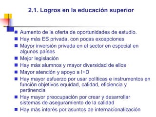 2.1. Logros en la educación superiorAumento de la oferta de oportunidades de estudio.Hay más ES privada, con pocas excepciones Mayor inversión privada en el sector en especial en algunos paísesMejor legislaciónHay más alumnos y mayor diversidad de ellosMayor atención y apoyo a I+D Hay mayor esfuerzo por usar políticas e instrumentos en función objetivos equidad, calidad, eficiencia y pertinencia Hay mayor preocupación por crear y desarrollar sistemas de aseguramiento de la calidadHay más interés por asuntos de internacionalización