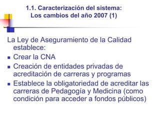 1.1. Caracterización del sistema: Los cambios del año 2007 (1)La Ley de Aseguramiento de la Calidad  establece:Crear la CNA Creación de entidades privadas de acreditación de carreras y programasEstablece la obligatoriedad de acreditar las carreras de Pedagogía y Medicina (como condición para acceder a fondos públicos)