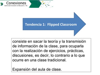 Tendencia 1: Flipped Classroom
consiste en sacar la teoría y la transmisión
de información de la clase, para ocuparla
con ...