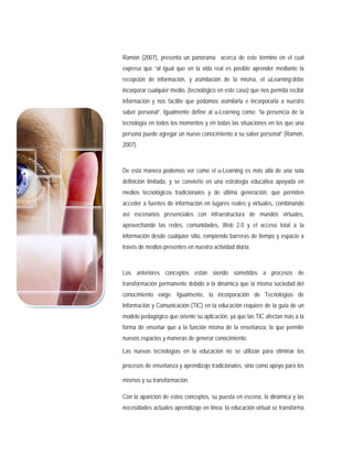 Ramón (2007), presenta un panorama acerca de este término en el cual
expresa que “al igual que en la vida real es posible aprender mediante la
recepción de información, y asimilación de la misma, el uLearning debe
incorporar cualquier medio, (tecnológico en este caso) que nos permita recibir
información y nos facilite que podamos asimilarla e incorporarla a nuestro
saber personal”. Igualmente define al u-Learning como: “la presencia de la
tecnología en todos los momentos y en todas las situaciones en los que una
persona puede agregar un nuevo conocimiento a su saber personal” (Ramón,
2007).
De esta manera podemos ver como el u-Learning es más allá de una sola
definición limitada, y se convierte en una estrategia educativa apoyada en
medios tecnológicos tradicionales y de última generación, que permiten
acceder a fuentes de información en lugares reales y virtuales, combinando
así escenarios presenciales con infraestructura de mundos virtuales,
aprovechando las redes, comunidades, Web 2.0 y el acceso total a la
información desde cualquier sitio, rompiendo barreras de tiempo y espacio a
través de medios presentes en nuestra actividad diaria.
Los anteriores conceptos están siendo sometidos a procesos de
transformación permanente debido a la dinámica que la misma sociedad del
conocimiento exige. Igualmente, la incorporación de Tecnologías de
Información y Comunicación (TIC) en la educación requiere de la guía de un
modelo pedagógico que oriente su aplicación, ya que las TIC afectan más a la
forma de enseñar que a la función misma de la enseñanza, lo que permite
nuevos espacios y maneras de generar conocimiento.
Las nuevas tecnologías en la educación no se utilizan para eliminar los
procesos de enseñanza y aprendizaje tradicionales, sino como apoyo para los
mismos y su transformación.
Con la aparición de estos conceptos, su puesta en escena, la dinámica y las
necesidades actuales aprendizaje en línea; la educación virtual se transforma
 