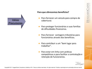 Para que oferecemos benefícios? Para fornecer um veiculo para compra de coberturas  Para proteger funcionários e suas famílias de dificuldades financeiras. Para fornecer  vantagens tributárias para funcionários através dos benefícios. Para contribuir a um “bom lugar para trabalhar”.  Para estar em linha com práticas competitivas e para facilitar a contratação e retenção de funcionários. Idéias Precursores 