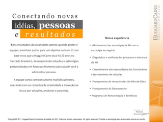 B ons resultados são alcançados apenas quando gestor e equipe caminham juntos para um objetivo comum. É com base nisso que a HuggardCaine atua há 20 anos no mercado brasileiro, desenvolvendo soluções e estratégias personalizadas em Recursos Humanos para ajudar você a administrar pessoas. A equipe conta com consultores multidisciplinares, operando com os conceitos de criatividade e inovação na busca por soluções, produtos e parcerias. Nossa experiência Alinhamento das estratégias de RH com a estratégia do negócio Diagnóstico e melhoria dos processos e estrutura de RH Entendimento das necessidades dos funcionários e levantamento de soluções Planejamento de necessidades de Mão-de-Obra  Planejamento do Desempenho Programas de Remuneração e Benefícios C   o   n   e   c   t   a   n   d   o  n   o   v   a   s   idéias,   pessoas e   r e s u l t a d o s 