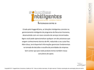 I NTEGRADAS ENTRE SI Criada pela HuggardCaine, as Soluções Inteligentes consiste no gerenciamento inteligente de programas de Recursos Humanos, desenvolvido com um novo conceito de serviços terceirizados.  Agora você pode operacionalizar qualquer um dos processos que exigem conhecimento técnico de RH, reduzindo o seu custo fixo. Além disso, terá disponível informações gerenciais fundamentais na tomada de decisões e escolha de prioridades da empresa. Sem contar que para todo produto temos também nossa consultoria de apoio. 