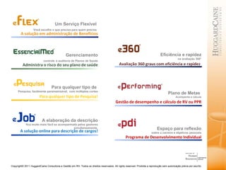 Um Serviço Flexível  Você escolhe o que precisa para quem precisa   A solução em administração de Benefícios Gerenciamento controle   e auditoria de Planos de Saúde Eficiência e rapidez na avaliação 360° Avaliação 360 graus com eficiência e rapidez  Administra o risco do seu plano de saúde Para qualquer tipo de  Pesquisa, facilmente parametrizável,  com múltiplos cortes Para qualquer tipo de Pesquisa! Plano de Metas  Acompanhe e calcule Gestão de desempenho e cálculo de RV ou PPR Espaço para reflexão sobre a carreira e objetivos pessoais Programa de Desenvolvimento Individual A elaboração da descrição fica muito mais fácil se acompanhada pelos gestores simultaneamente. A solução online para descrição de cargos! 