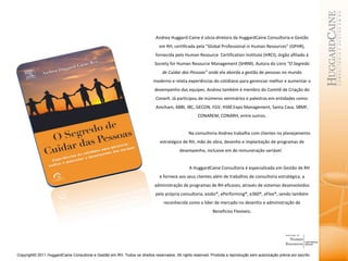Andrea Huggard-Caine é sócia-diretora da HuggardCaine Consultoria e Gestão em RH, certificada pela “Global Professional in Human Resources” (GPHR), fornecida pelo Human Resource  Certification Institute (HRCI), órgão afiliado à Society for Human Resource Management (SHRM). Autora do Livro  “O Segredo de Cuidar das Pessoas”  onde ela aborda a gestão de pessoas no mundo moderno e relata experiências do cotidiano para gerenciar melhor e aumentar o desempenho das equipes. Andrea também é membro do Comitê de Criação do  Conarh.  Já participou de inúmeros seminários e palestras em entidades como: Amcham, ABBI, IBC, GECON, FGV. HSM Expo Management, Santa Casa, SBMF, CONAREM, CONARH, entre outros. Na consultoria Andrea trabalha com clientes no planejamento estratégico de RH, mão de obra, desenho e implantação de programas de desempenho, inclusive em de remuneração variável.   A HuggardCaine Consultoria é especializada em Gestão de RH e fornece aos seus clientes além de trabalhos de consultoria estratégica, a administração de programas de RH eficazes, através de sistemas desenvolvidos pela própria consultoria, eJobs®, ePerforming®, e360®, eFlex®, sendo também reconhecida como a líder de mercado no desenho e administração de Benefícios Flexíveis. 