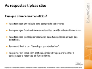 As respostas típicas são: Para que oferecemos benefícios? Para fornecer um veiculo para compra de coberturas  Para proteger funcionários e suas famílias de dificuldades financeiras. Para fornecer  vantagens tributárias para funcionários através dos benefícios. Para contribuir a um “bom lugar para trabalhar”.  Para estar em linha com práticas competitivas e para facilitar a contratação e retenção de funcionários. 