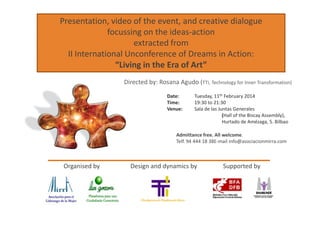 Presentation, video of the event, and creative dialogue
focussing on the ideas-action
extracted from
II International Unconference of Dreams in Action:
“Living in the Era of Art”
Directed by: Rosana Agudo (TTi, Technology for Inner Transformation)
Date: Tuesday, 11th February 2014
Time: 19:30 to 21:30
Venue: Sala de las Juntas Generales
(Hall of the Biscay Assembly),(Hall of the Biscay Assembly),
Hurtado de Amézaga, 5. Bilbao
Admittance free. All welcome.
Telf. 94 444 18 38E-mail info@asociacionmirra.com
Organised by Design and dynamics by Supported by
 