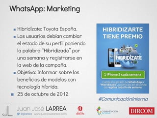 WhatsApp: Marketing
■ Hibridízate: Toyota España.
■ Los usuarios debían cambiar
el estado de su perfil poniendo
la palabra “Hibridizado” por
una semana y registrarse en
la web de la campaña.
■ Objetivo: Informar sobre los
beneficios de modelos con
tecnología híbrida.
■ 25 de octubre de 2012
#ComunicaciónInterna
 
