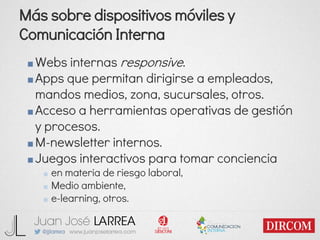 Más sobre dispositivos móviles y
Comunicación Interna
■Webs internas responsive.
■Apps que permitan dirigirse a empleados,
mandos medios, zona, sucursales, otros.
■Acceso a herramientas operativas de gestión
y procesos.
■M-newsletter internos.
■Juegos interactivos para tomar conciencia
■ en materia de riesgo laboral,
■ Medio ambiente,
■ e-learning, otros.
 