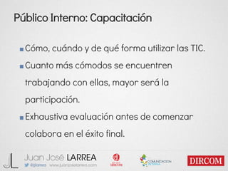 Público Interno: Capacitación
■Cómo, cuándo y de qué forma utilizar las TIC.
■Cuanto más cómodos se encuentren
trabajando con ellas, mayor será la
participación.
■Exhaustiva evaluación antes de comenzar
colabora en el éxito final.
 