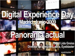 Digital Experience Day
                                         Madrid, Junio 2009

                 Panorama actual
                                                                   Oded Lida Greiss
                                             Director de la región Latina, Eyeblaster
© 2008 Eyeblaster. All rights reserved
 