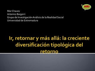 Ir, retornar y más allá: la creciente diversificación tipológica del retorno Mar Chaves  Artemio Baigorri Grupo de Investigación Análisis de la Realidad Social Universidad de Extremadura 