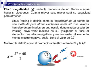 Propiedades periódicas
Electronegatividad (c): mide la tendencia de un átomo a atraer
hacia sí electrones. Cuanto mayor sea, mayor será su capacidad
para atraerlos.
Linus Pauling la definió como la “capacidad de un átomo en
una molécula para atraer electrones hacia sí”. Sus valores
han sido determinados en una escala denominada escala de
Pauling, cuyo valor máximo es 4.0 (asignado al flúor, el
elemento más electronegativo) y en contraste, el elemento
menos electronegativo, cesio, tiene el valor de 0.7
Mulliken la definió como el promedio aritmético entre la EI y la AE
𝜒 =
𝐸𝐼 + 𝐴𝐸
2
18
 