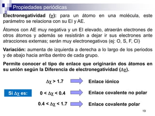 Propiedades periódicas
Electronegatividad (c): para un átomo en una molécula, este
parámetro se relaciona con su EI y AE.
Átomos con AE muy negativa y un EI elevado, atraerán electrones de
otros átomos y además se resistirán a dejar ir sus electrones ante
atracciones externas; serán muy electronegativos (ej: O, S, F, Cl)
Variación: aumenta de izquierda a derecha a lo largo de los periodos
y de abajo hacia arriba dentro de cada grupo.
Permite conocer el tipo de enlace que originarán dos átomos en
su unión según la Diferencia de electronegatividad (Dc).
Si Dc es:
Dc > 1.7
0.4 < Dc < 1.7
0 < Dc < 0.4
Enlace iónico
Enlace covalente no polar
Enlace covalente polar
19
 
