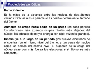 Propiedades periódicas
Radio atómico:
Es la mitad de la distancia entre los núcleos de dos átomos
vecinos. Gracias a este parámetro es posible determinar el tamaño
del átomo.
Aumenta de arriba hacia abajo en un grupo (en cada periodo
los electrones más externos ocupan niveles más alejados del
núcleo, los orbitales de mayor energía son cada vez más grandes).
Disminuye a lo largo de un periodo (los nuevos electrones se
encuentran en el mismo nivel del átomo, y tan cerca del núcleo
como los demás del mismo nivel. El aumento de la carga del
núcleo atrae con más fuerza los electrones y el átomo es más
compacto).
3
 