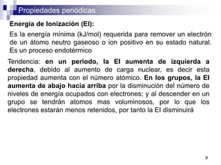 Propiedades periódicas
Energía de Ionización (EI):
Es la energía mínima (kJ/mol) requerida para remover un electrón
de un átomo neutro gaseoso o ion positivo en su estado natural.
Es un proceso endotérmico
Tendencia: en un periodo, la EI aumenta de izquierda a
derecha, debido al aumento de carga nuclear, es decir esta
propiedad aumenta con el número atómico. En los grupos, la EI
aumenta de abajo hacia arriba por la disminución del número de
niveles de energía ocupados con electrones; y al descender en un
grupo se tendrán atomos mas voluminosos, por lo que los
electrones estarán menos retenidos, por tanto la EI disminuirá
9
 