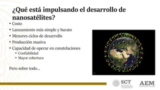 ¿Qué está impulsando el desarrollo de
nanosatélites?
• Costo
• Lanzamiento más simple y barato
• Menores ciclos de desarrollo
• Producción masiva
• Capacidad de operar en constelaciones
• Confiabilidad
• Mayor cobertura
Pero sobre todo…
 