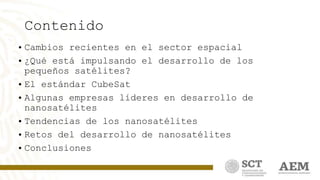 Contenido
• Cambios recientes en el sector espacial
• ¿Qué está impulsando el desarrollo de los
pequeños satélites?
• El estándar CubeSat
• Algunas empresas líderes en desarrollo de
nanosatélites
• Tendencias de los nanosatélites
• Retos del desarrollo de nanosatélites
• Conclusiones
 