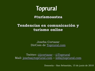 #turismoastea

 Tendencias en comunicación y
        turismo online


              Joseba Cortazar
          DirCom de Toprural.com


         Twitter: @jcortazar - @Toprural
Mail: joseba@toprural.com – info@toprural.com

                   Donostia – San Sebastián, 15 de junio de 2010
 
