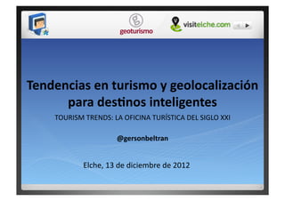 Tendencias	
  en	
  turismo	
  y	
  geolocalización	
  
      para	
  des5nos	
  inteligentes	
  
      TOURISM	
  TRENDS:	
  LA	
  OFICINA	
  TURÍSTICA	
  DEL	
  SIGLO	
  XXI	
  

                                 @gersonbeltran	
  


                  Elche,	
  13	
  de	
  diciembre	
  de	
  2012	
  
 