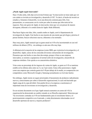 ¿Puede Apple seguir innovando?
Hace 14 años atrás, Jobs dijo en la revista Fortune que “la innovación no tiene nada que ver
con cuánto se invierta en investigación y desarrollo (I+D)”. Es decir, el hecho de invertir en
estudios y fomentar el desarrollo, va en una dirección contraria para Jobs. Este
pensamiento, es consecuente con la visión por sobre la norma que Jobs tenía de los
negocios. Para este genio de Apple, la innovación, tiene que ver con pensar de manera
divergente, diferente a lo común (lema de Apple: think different).

Para hacer lógica esta idea, Jobs, cuando estaba en Apple, cerró el departamento de
investigación de Apple. Este hecho es una muestra de una mente que privilegia y prioriza el
pensar distinto, buscar soluciones nuevas, diferentes a las normales.

Hace muy poco, Apple anunció que su gasto anual en I+D se ha incrementado en casi mil
millones de dólares (39%), sin embargo es aún una cifra muy baja.

A diferencia de la mayoría de las empresas (como IBM, que sí prioriza la investigación y el
desarrollo), Apple, carece de las conocidas divisiones estructurales de investigación.
Pensamos que este hecho es una clara desventaja, porque si bien es una empresa
innovadora, se resisten a equipararse al normal estilo de investigación y desarrollo de
empresas similares. Esto quizás es su característica distintiva.

Visto como un porcentaje de los ingresos de ventas de Apple, su gasto en I+D se mantiene
estable en los últimos años entre un 2 y un 3 por ciento. Estas cifras posicionan a Apple
como una empresa que controla gastos de I+D por debajo de la media, en comparación con
competidores como Microsoft, Google y Samsung (actualmente su rival más fuerte).

Sin embargo, Apple insiste en seguir priorizando el lanzamiento de productos radicalmente
nuevos y emocionantes por sobre el desarrollo organizacional, lo cual está haciendo que
Apple caiga de la copa del árbol. Esto podría llevar a la empresa a cuestionarse el
importante tema de inversiones en investigación y desarrollo.

En un reciente documento en el que Apple anuncia aumentos en costos de I+D, la
organización ha demostrado un cambio rotundo en su filosofía empresarial. Menciona que
"las inversiones centradas en I+D son fundamentales para el crecimiento futuro y el
posicionamiento competitivo en el mercado, y están directamente relacionadas con el
desarrollo oportuno de nuevos y mejores productos".
 