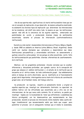 TEORÍAS ANTI-AUTORITARIAS:
                                                         LA PEDAGOGÍA INSTITUCIONAL

                                                                                 TAREA GRUPAL
Raquel Castellanos López, Mª José Fernández Villa, Óscar Gómez Jiménez, Alejandra Patiño Fernández.




    Uno de sus aportes más significativos a la teoría institucionalista tiene que ver
con el concepto de implicación, el que desarrolla de manera exhaustiva mostrando
no solamente los diversos tipos de implicación que determinan las intervenciones
de los miembros del staff sino sobre todo la manera en que las instituciones
operan más allá de la conciencia de los sujetos soportes,                        enmarcando sus
posibilidades      de    acción      y    produciendo    diversas     clases    de    sentimientos
encontrados         durante     el       proceso    de   intervención       (contratransferencia
institucional).


   Durante su vida realizó innumerables intervenciones en Francia, Bélgica, España
y desde 1980 en adelante en America Latina (México, Brasil, Argentina) donde
contó con         muchos discípulos que            estudiaron y desarrollaron sus ideas.
Instituciones psicoanalíticas y universidades solicitaron                   su asesoramiento y
gustoso concurría a estos países tal vez porque en ellos encontraba cierta falta
de institucionalización que posibilitaba diversas alternativas de cuestionamiento
de lo instituido.


   Mantuvo con los grupalistas pichonianos vínculos cercanos que no evadían
diferencias y discusiones profundas; por ejemplo acerca de la concepción del
grupo que subyace al análisis institucional, o al estudio de la institución que se
encuentra en el vértice mismo de toda conformación grupal . Sus señalamientos
sobre el manejo de cierto afectivismo que se manifiesta en el funcionamiento
grupal, abrió importantes interrogantes acerca tanto de la técnica de coordinación
grupal como de la finalidad misma del trabajo colectivo.


   Su producción         es rigurosa,       muestra un pensamiento lúcido y original en
aquellos aspectos que investigó con detenimiento. Contrasta su capacidad de
análisis teórico con las dificultades que encontraba una y otra vez en las
intervenciones, de las que nunca salía contento. Por el contrario, su pasión por
investigar topaba con la incomodidad de tener que enfrentarse a asambleas (su
técnica privilegiada)         con los desencuentros que necesariamente se iban
produciendo durante el proceso de intervención. Dicho malestar daba cuenta del
lugar transferencial        que necesariamente sabía que tenía que ocupar                       para
posibilitar el proceso con el consiguiente rechazo que el mismo le ocasionaba.


                                                   18
 